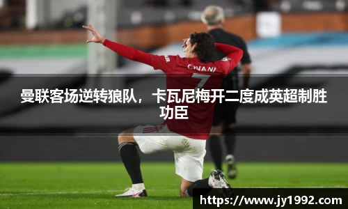 曼联客场逆转狼队，卡瓦尼梅开二度成英超制胜功臣
